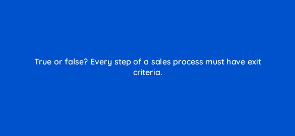 true or false every step of a sales process must have exit criteria 78195