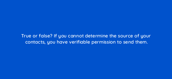 true or false if you cannot determine the source of your contacts you have verifiable permission to send them 4320