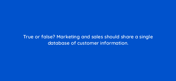 true or false marketing and sales should share a single database of customer information 5279