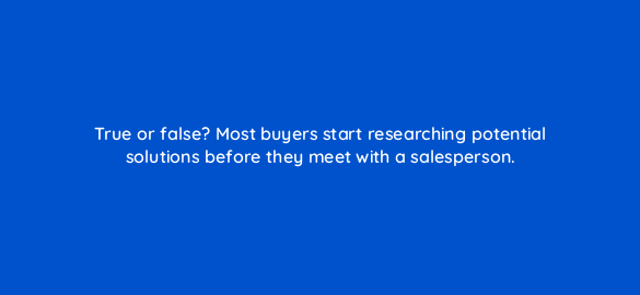 true or false most buyers start researching potential solutions before they meet with a salesperson 4518