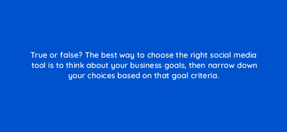 true or false the best way to choose the right social media tool is to think about your business goals then narrow down your choices based on that goal criteria 5363