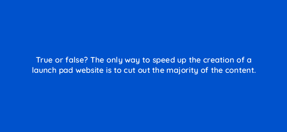 true or false the only way to speed up the creation of a launch pad website is to cut out the majority of the content 96051