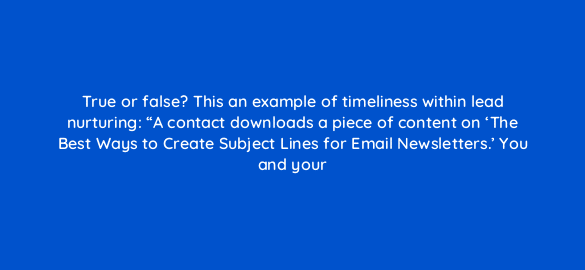 true or false this an example of timeliness within lead nurturing a contact downloads a piece of content on the best ways to create subject lines for email newsletters yo 4296