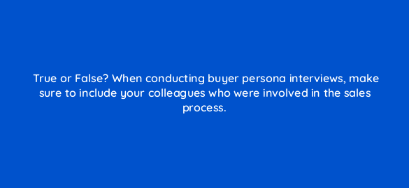 true or false when conducting buyer persona interviews make sure to include your colleagues who were involved in the sales process 68322