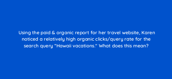 using the paid organic report for her travel website karen noticed a relatively high organic clicks query rate for the search query hawaii vacations what does this mean 122