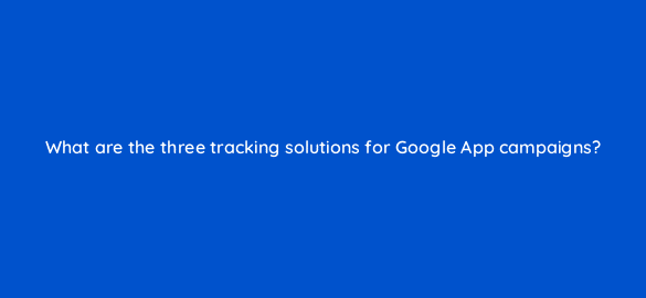 what are the three tracking solutions for google app campaigns 24421