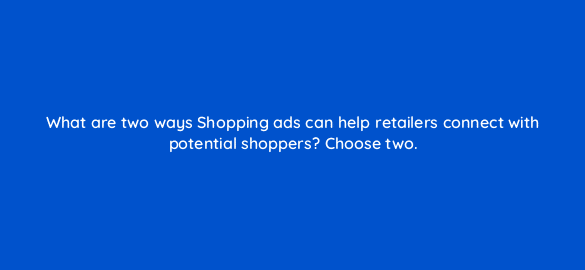 what are two ways shopping ads can help retailers connect with potential shoppers choose two 78564