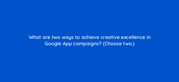 what are two ways to achieve creative excellence in google app campaigns choose two 24625