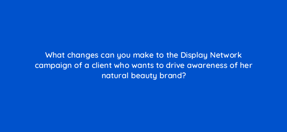 what changes can you make to the display network campaign of a client who wants to drive awareness of her natural beauty brand 279