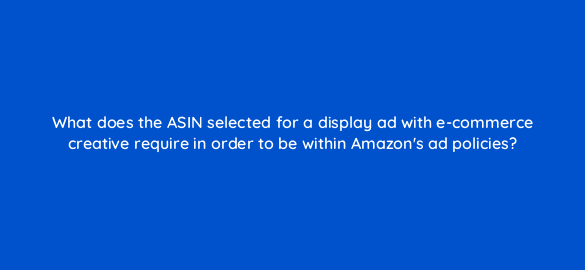 what does the asin selected for a display ad with e commerce creative require in order to be within amazons ad policies 36888