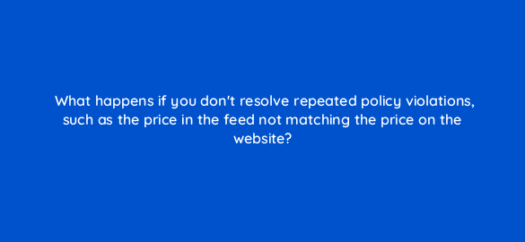 what happens if you dont resolve repeated policy violations such as the price in the feed not matching the price on the website 78592