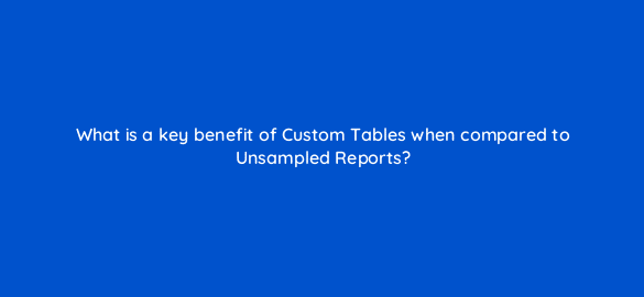 what is a key benefit of custom tables when compared to unsampled reports 8015