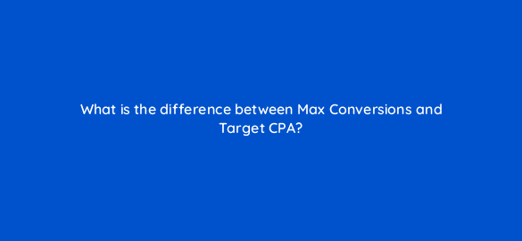 what is the difference between max conversions and target cpa 96058