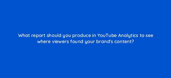 what report should you produce in youtube analytics to see where viewers found your brands content 20284