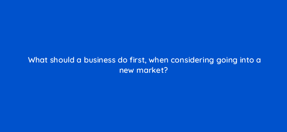 what should a business do first when considering going into a new market 7129