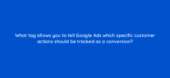 what tag allows you to tell google ads which specific customer actions should be tracked as a conversion 19642