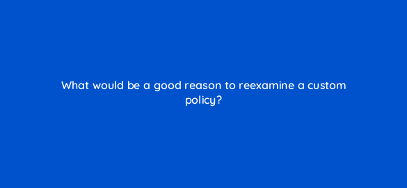 what would be a good reason to reexamine a custom policy 8608