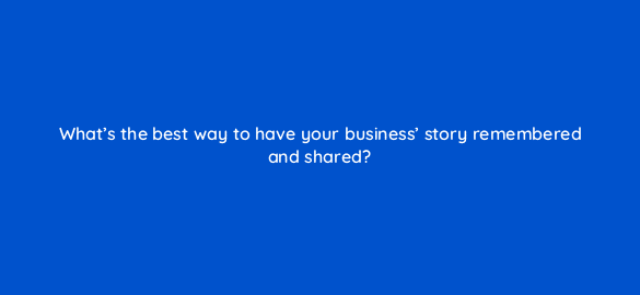 whats the best way to have your business story remembered and shared 4019
