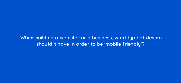 when building a website for a business what type of design should it have in order to be mobile friendly 7250