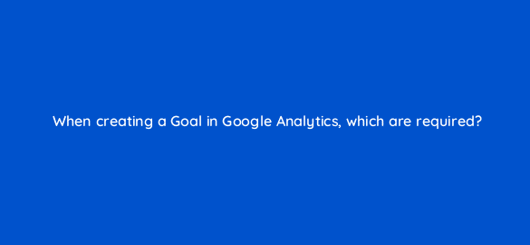 when creating a goal in google analytics which are required 8157