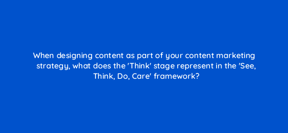 when designing content as part of your content marketing strategy what does the think stage represent in the see think do care framework 7151