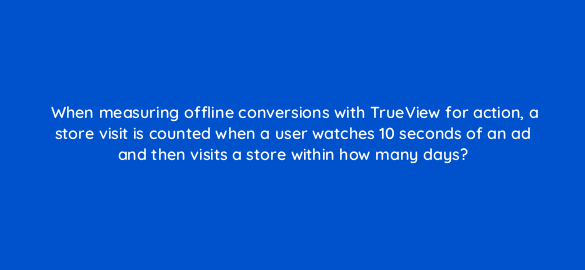 when measuring offline conversions with trueview for action a store visit is counted when a user watches 10 seconds of an ad and then visits a store within how many days 32393