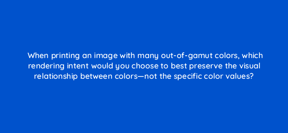 when printing an image with many out of gamut colors which rendering intent would you choose to best preserve the visual relationship between colors not the specific color values 48074