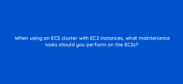 when using an ecs cluster with ec2 instances what maintenance tasks should you perform on the ec2s 48298