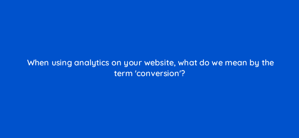 when using analytics on your website what do we mean by the term conversion 7336