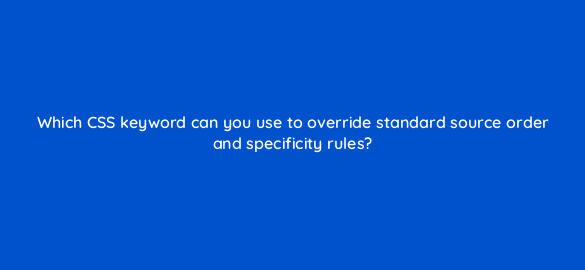 which css keyword can you use to override standard source order and specificity rules 48542