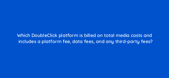 which doubleclick platform is billed on total media costs and includes a platform fee data fees and any third party fees 15631