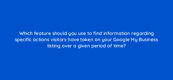 which feature should you use to find information regarding specific actions visitors have taken on your google my business listing over a given period of time 19718