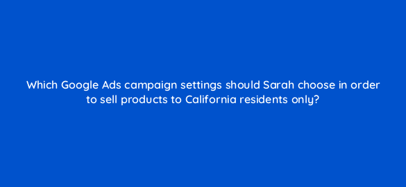 which google ads campaign settings should sarah choose in order to sell products to california residents only 2312