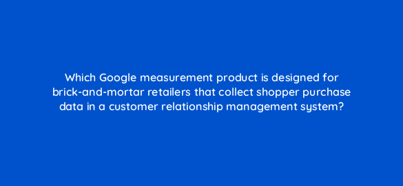 which google measurement product is designed for brick and mortar retailers that collect shopper purchase data in a customer relationship management system 19715