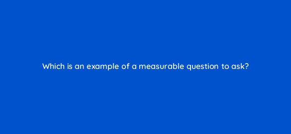 which is an example of a measurable question to ask 8452