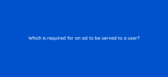 which is required for an ad to be served to a user 21447