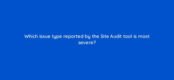 which issue type reported by the site audit tool is most severe 673