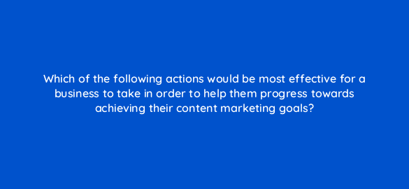 which of the following actions would be most effective for a business to take in order to help them progress towards achieving their content marketing goals 7269