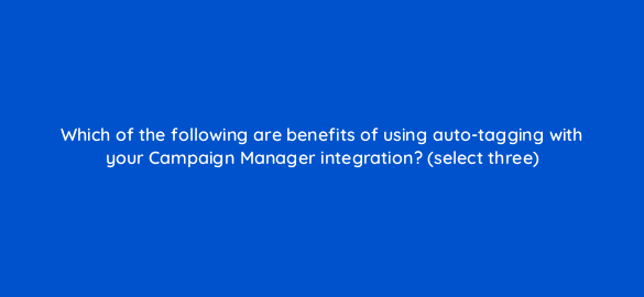 which of the following are benefits of using auto tagging with your campaign manager integration select three 8050