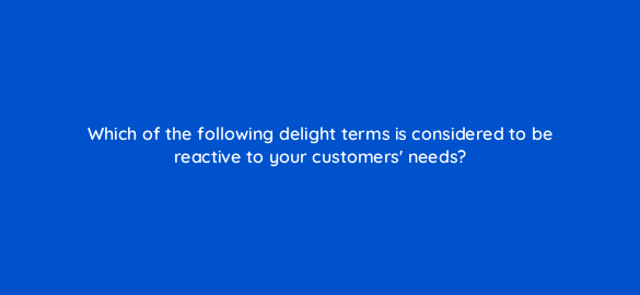which of the following delight terms is considered to be reactive to your customers needs 4744