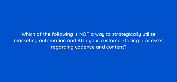 which of the following is not a way to strategically utilize marketing automation and ai in your customer facing processes regarding cadence and content 68373