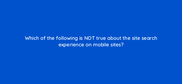 which of the following is not true about the site search experience on mobile sites 2804