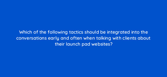 which of the following tactics should be integrated into the conversations early and often when talking with clients about their launch pad websites 5810