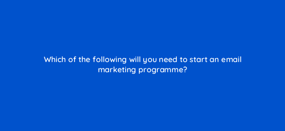which of the following will you need to start an email marketing programme 7064