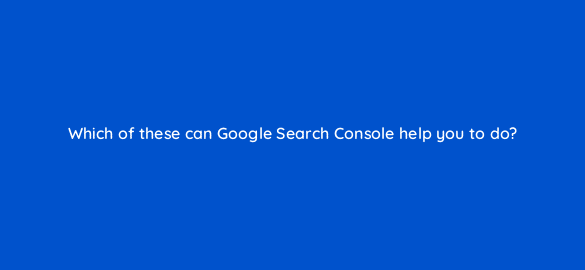 which of these can google search console help you to do 6958