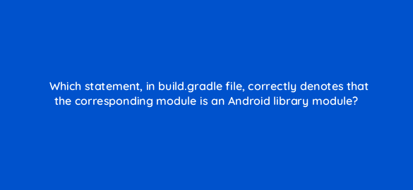 which statement in build gradle file correctly denotes that the corresponding module is an android library module 48254