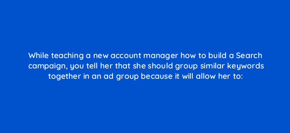 while teaching a new account manager how to build a search campaign you tell her that she should group similar keywords together in an ad group because it will allow her to 348