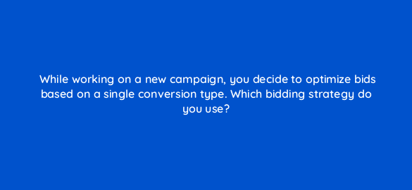 while working on a new campaign you decide to optimize bids based on a single conversion type which bidding strategy do you use 67579
