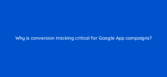 why is conversion tracking critical for google app campaigns 24685