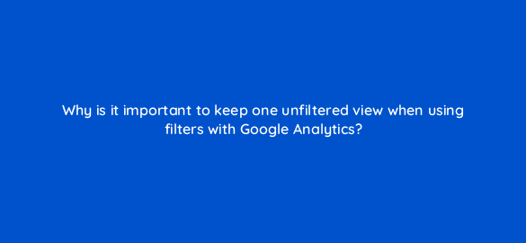 why is it important to keep one unfiltered view when using filters with google analytics 8101